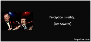 Perception is reality. - Lee Atwater