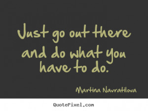 Just go out there and do what you have to do. ”