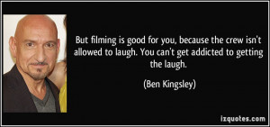 But filming is good for you, because the crew isn't allowed to laugh ...