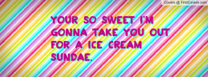 your so sweet i'm gonna take you out for a ice cream sundae ...