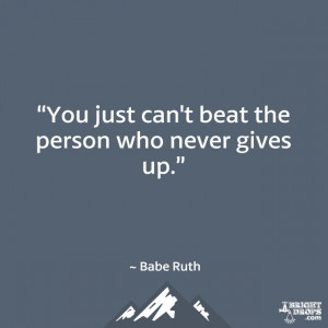 You just can’t beat the person who never gives up.” ~ Babe Ruth