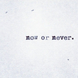 Now or never.
