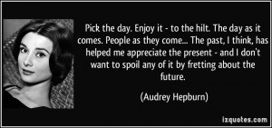 Pick the day. Enjoy it - to the hilt. The day as it comes. People as ...
