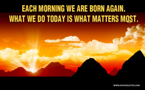 Each morning we are born again. What we do today is what matters most.