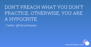 DON'T PREACH WHAT YOU DON'T PRACTICE. OTHERWISE, YOU ARE A HYPOCRITE.