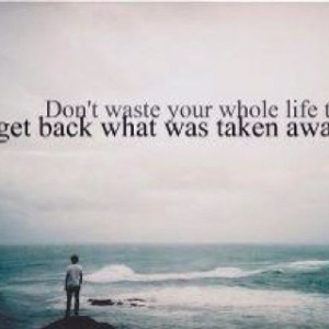Don't waste your whole life trying to get back what was taken away.