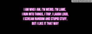 am who i am, I'm weird, I'm lame, I run into things, I trip, I laugh ...