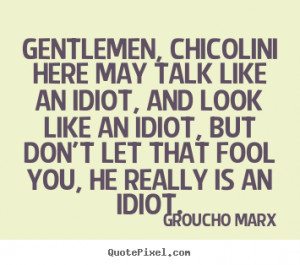Gentlemen, Chicolini here may talk like an idiot, and look like an ...