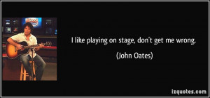 like playing on stage, don't get me wrong. - John Oates