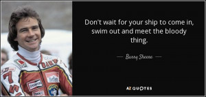 ... ship to come in, swim out and meet the bloody thing. - Barry Sheene