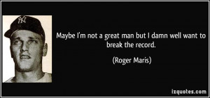 ... great man but I damn well want to break the record. - Roger Maris