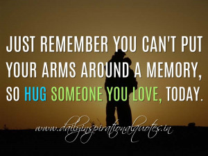 Just remember you can't put your arms around a memory, so Hug someone ...