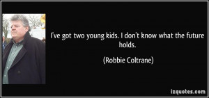 ... two young kids. I don't know what the future holds. - Robbie Coltrane