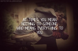 At times, you mean nothing to someone who means everything to you.