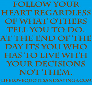 Follow your heart regardless of what others tell you to do. At the end ...