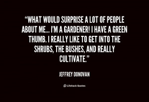 What would surprise a lot of people about me... I'm a gardener! I have ...