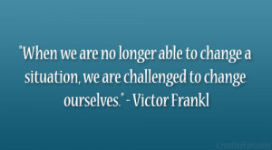 ... situation, we are challenged to change ourselves.” – Victor Frankl