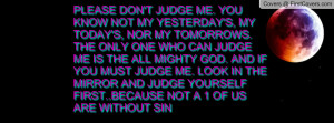 PLEASE DON'T JUDGE ME. YOU KNOW NOT MY YESTERDAY'S, MY TODAY'S, NOR MY ...