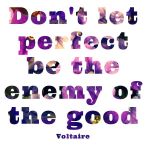 Don’t let perfect be the enemy of the good” – Voltaire