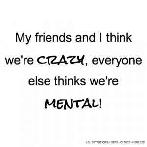 My friends and I think we're crazy, everyone else thinks we're mental!