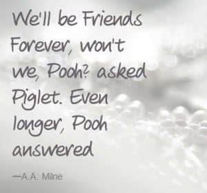 ... Forever, won't we, Pooh?' asked Piglet. Even longer,' Pooh answered