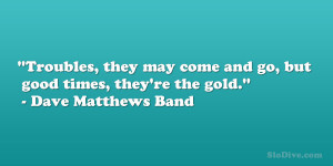 ... and go, but good times, they’re the gold.” – Dave Matthews Band