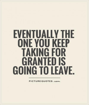 Eventually the one you keep taking for granted is going to leave ...