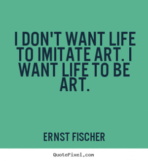 don't want life to imitate art. i want life to be art. Ernst Fischer ...