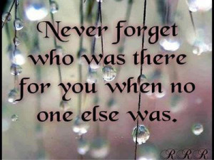 Never forget who was there for you when no one else was.