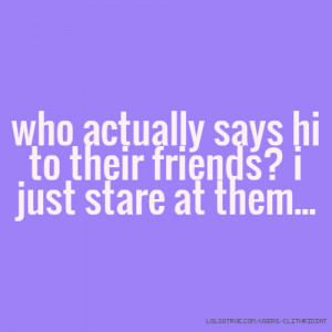who actually says hi to their friends? i just stare at them...