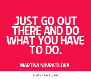 Just go out there and do what you have to do.