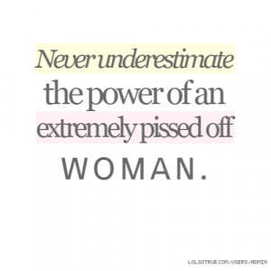 Never underestimate the power of an extremely pissed off woman.