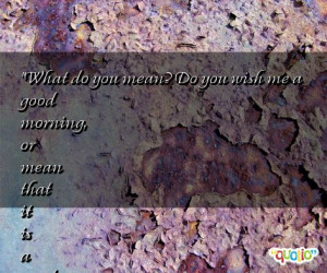 What do you mean? Do you wish me a good morning, or mean that it is a ...