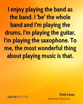 Chick Corea - I enjoy playing the band as the band. I 'be' the whole ...