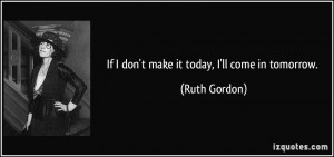 If I don't make it today, I'll come in tomorrow. - Ruth Gordon