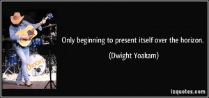 Only beginning to present itself over the horizon. - Dwight Yoakam