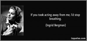 If you took acting away from me, I'd stop breathing. - Ingrid Bergman
