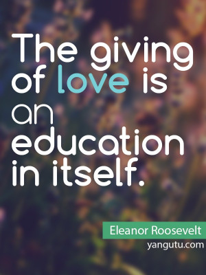 The giving of love is an education in itself, ~ Eleanor Roosevelt