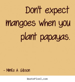Don't expect mangoes when you plant papayas. - Mimfa A. Gibson. View ...