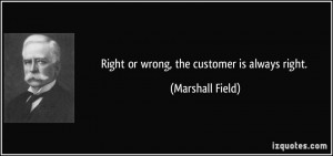 Right or wrong, the customer is always right. - Marshall Field