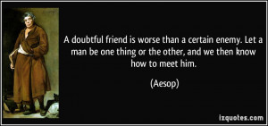 doubtful friend is worse than a certain enemy. Let a man be one ...