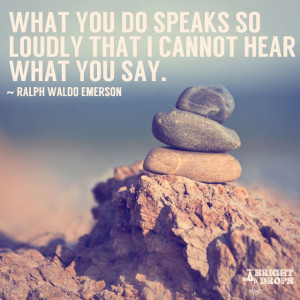 What you do speaks so loudly that I cannot hear what you say ...
