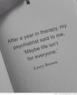 After a year in therapy my psychiatrist said to me maybe life isn't ...