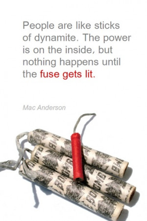 ... inside, but nothing happens until the fuse gets lit. - Mac Anderson