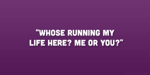 Whose running my life here? me or you?”