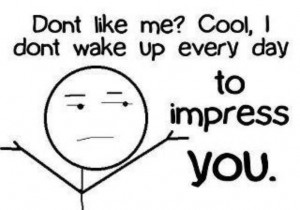Don't Like me? Cool, I dont wake up everyday to impress You.