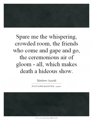 Spare me the whispering, crowded room, the friends who come and gape ...