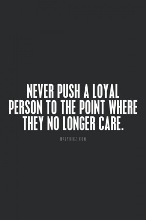 Never push a loyal person to the point where they no longer care.