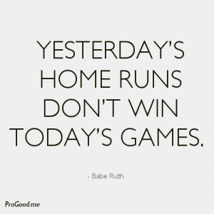 Yesterday’s Home Runs Don’t Win Today’s Games. – Babe Ruth