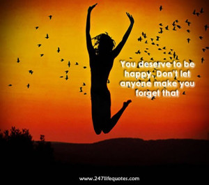 you deserve to be happy . Don’t let anyone make you forget that